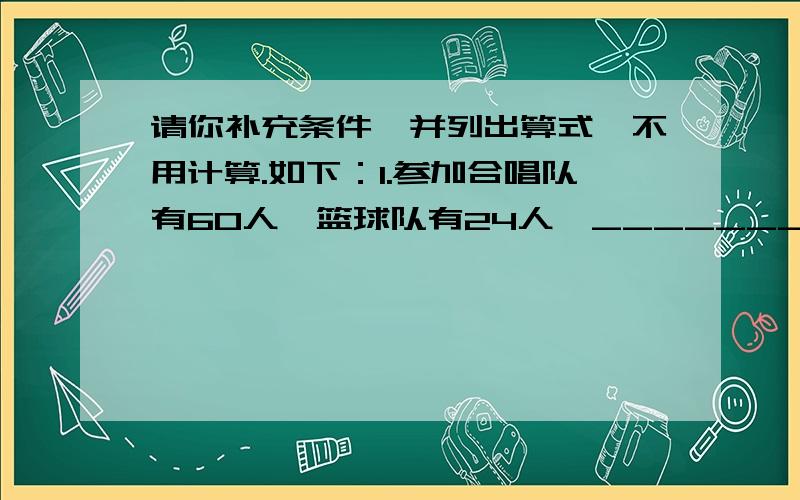 请你补充条件,并列出算式,不用计算.如下：1.参加合唱队有60人,篮球队有24人,__________?算式:2.参加合唱队有60人,__________,篮球队有多少人?算式：3.参加篮球队有24人,__________,合唱队有多少人?算