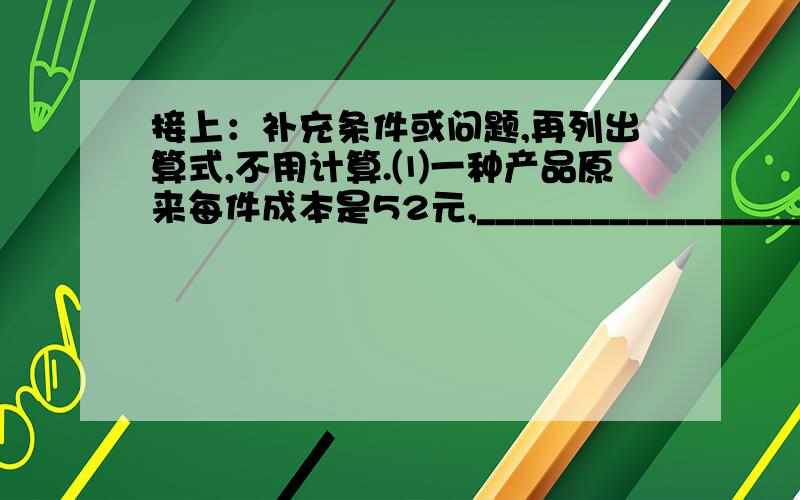 接上：补充条件或问题,再列出算式,不用计算.⑴一种产品原来每件成本是52元,_________________________.现在每件成本是多少元?列式：⑵红杉小学六年级有女生64人,男生人数比女生人数多,____________