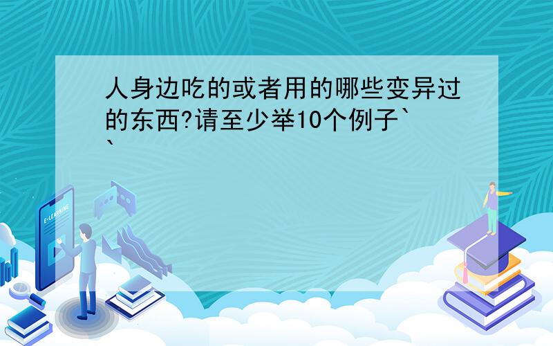 人身边吃的或者用的哪些变异过的东西?请至少举10个例子``