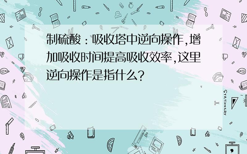 制硫酸：吸收塔中逆向操作,增加吸收时间提高吸收效率,这里逆向操作是指什么?