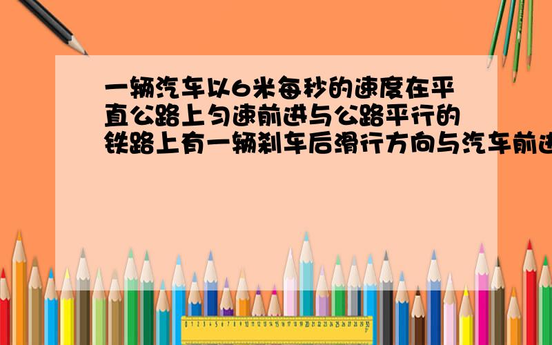 一辆汽车以6米每秒的速度在平直公路上匀速前进与公路平行的铁路上有一辆刹车后滑行方向与汽车前进方向相同的火车,火车与汽车并排时火车速度为15米每秒,加速度大小为0.15米每秒,问：从