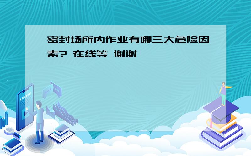 密封场所内作业有哪三大危险因素? 在线等 谢谢