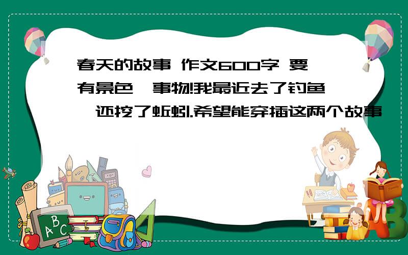 春天的故事 作文600字 要有景色,事物!我最近去了钓鱼,还挖了蚯蚓.希望能穿插这两个故事