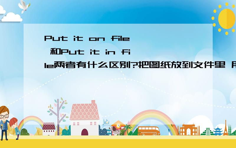 Put it on file 和Put it in file两者有什么区别?把图纸放到文件里 用Put on 还是 Put in