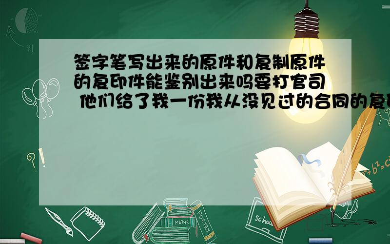 签字笔写出来的原件和复制原件的复印件能鉴别出来吗要打官司 他们给了我一份我从没见过的合同的复印件 上面有我的签名 我分析的是他们用了我之前的签字 和他们伪造的合同合成的那份