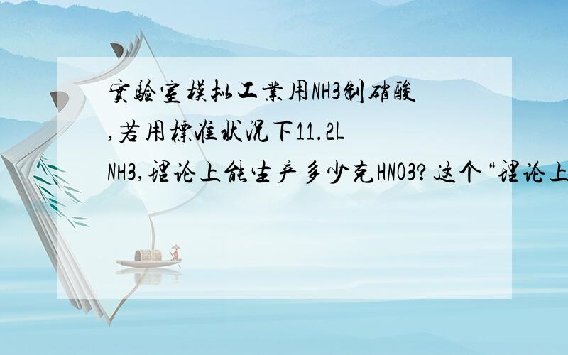 实验室模拟工业用NH3制硝酸,若用标准状况下11.2L NH3,理论上能生产多少克HNO3?这个“理论上”是不是题中NH3~HNO3的关键?4NH3+5O2===4NO+6H2O4NO+2O2===4NO23NO2+H2O=2HNO3+NO（难道是因为“理论上”所以NO才