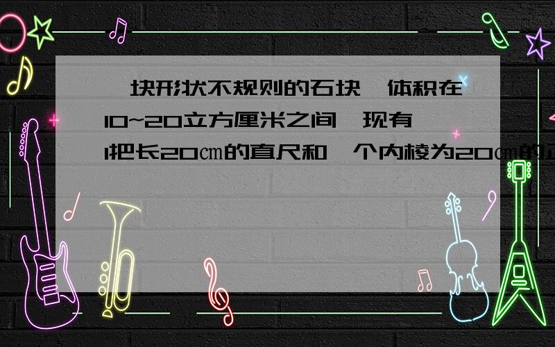 一块形状不规则的石块,体积在10~20立方厘米之间,现有1把长20㎝的直尺和一个内棱为20㎝的正方体小槽.你能利用这些工具测出石块的体积吗?请把操作过程叙述出来.