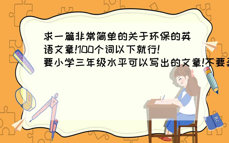 求一篇非常简单的关于环保的英语文章!100个词以下就行!要小学三年级水平可以写出的文章!不要弄一篇连初中生都看不懂的文章~