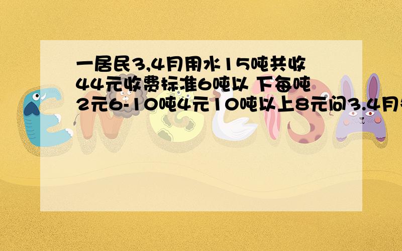 一居民3,4月用水15吨共收44元收费标准6吨以 下每吨2元6-10吨4元10吨以上8元问3.4月各用多少 吨水/