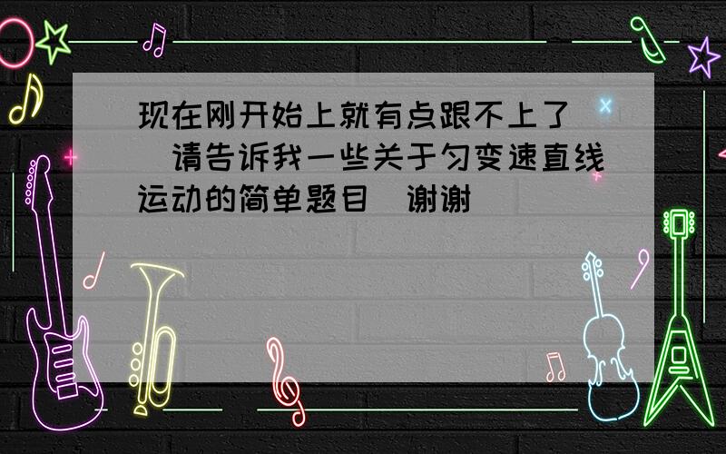 现在刚开始上就有点跟不上了 （请告诉我一些关于匀变速直线运动的简单题目）谢谢