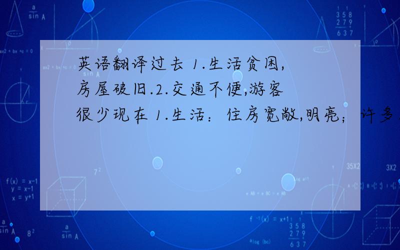 英语翻译过去 1.生活贫困,房屋破旧.2.交通不便,游客很少现在 1.生活：住房宽敞,明亮；许多人有了自己的汽车.2.环境：到处有绿树和花草.3.旅游：每年有来自世界各地的成千上万的游客将来