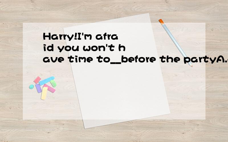 Harry!I'm afraid you won't have time to__before the partyA.get change B.get changeC.get changing D.get to change