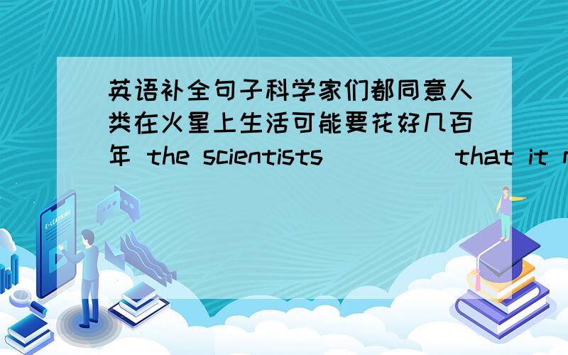 英语补全句子科学家们都同意人类在火星上生活可能要花好几百年 the scientists_____that it may　_____ _____ ______ years for humans_____ _____in the mars