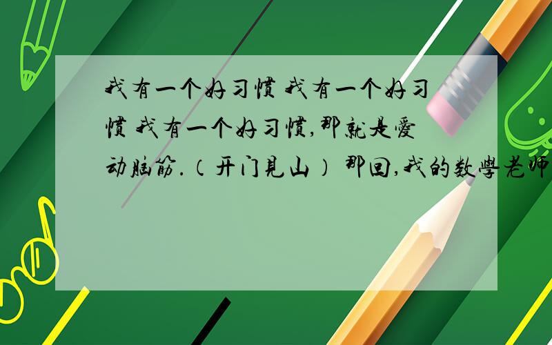 我有一个好习惯 我有一个好习惯 我有一个好习惯,那就是爱动脑筋.（开门见山） 那回,我的数学老师出了一我有一个好习惯我有一个好习惯,那就是爱动脑筋.（开门见山）那回,我的数学老师