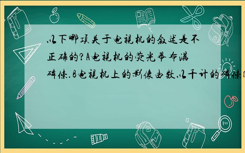 以下哪项关于电视机的叙述是不正确的?A电视机的荧光幕布满磷条.B电视机上的影像由数以千计的磷条所发出来的红光,绿光,或蓝光构成C电视机的电子枪能放出红光,绿光或蓝光D电子束会投射