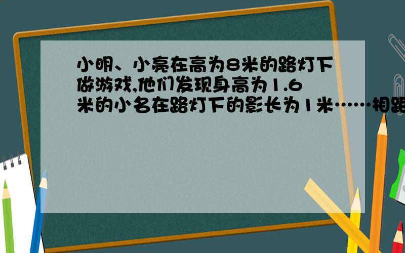 小明、小亮在高为8米的路灯下做游戏,他们发现身高为1.6米的小名在路灯下的影长为1米……相距小明、小亮在高为8米的路灯下做游戏,他们发现身高为1.6米的小名在路灯下的影长为1米,身高为