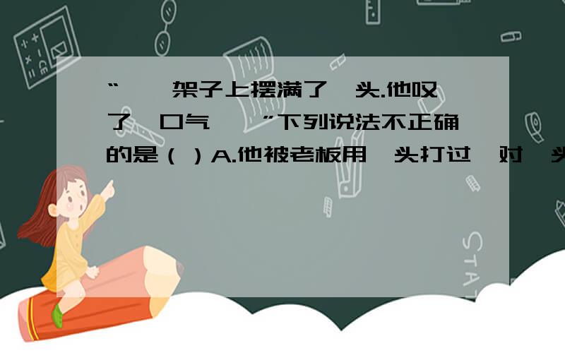 “……架子上摆满了楦头.他叹了一口气……”下列说法不正确的是（）A.他被老板用楦头打过,对楦头有着深深的恐惧.B.他整天没日没夜地做鞋,老是跟楦头打交道,看到楦头就不由自主感到厌