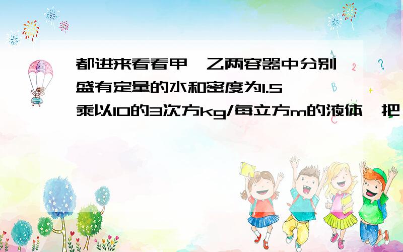 都进来看看甲、乙两容器中分别盛有定量的水和密度为1.5 乘以10的3次方kg/每立方m的液体,把一实心小球A放入甲容器中,静止时小球A受到的浮力为3N,把小球A放入乙容器中,静止时A受到的浮力比