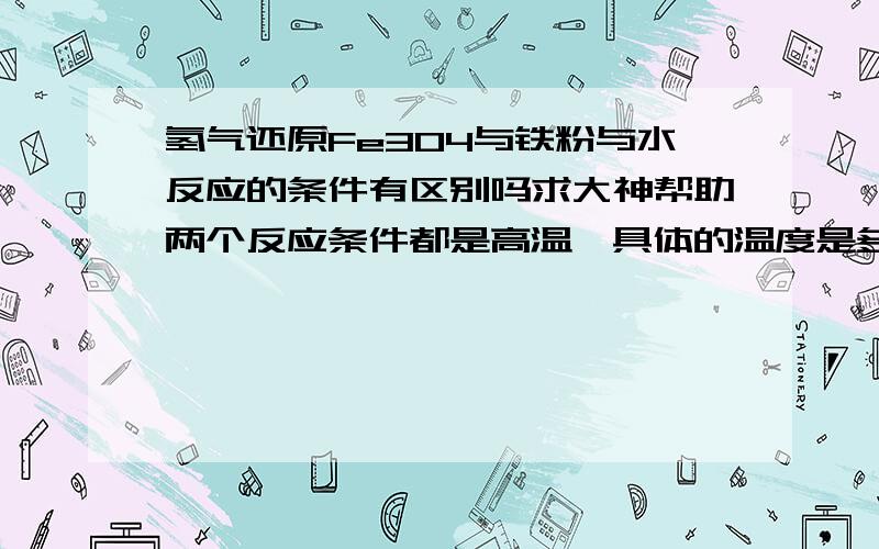 氢气还原Fe3O4与铁粉与水反应的条件有区别吗求大神帮助两个反应条件都是高温,具体的温度是多少?反应程度又怎样?或者和可逆反应有关么?