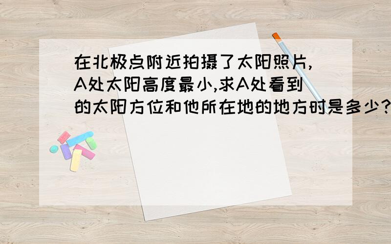 在北极点附近拍摄了太阳照片,A处太阳高度最小,求A处看到的太阳方位和他所在地的地方时是多少?