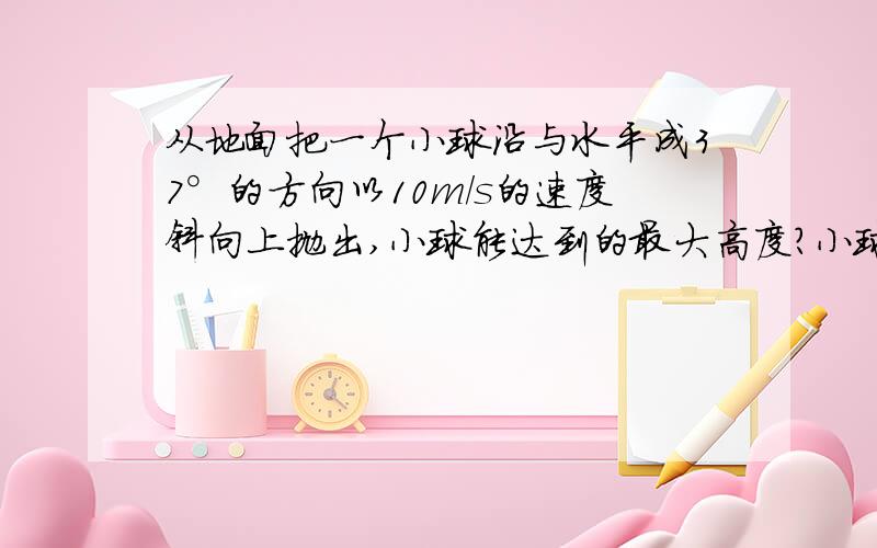 从地面把一个小球沿与水平成37°的方向以10m/s的速度斜向上抛出,小球能达到的最大高度?小球落地点与抛出点的距离?(g取10m/s^2)