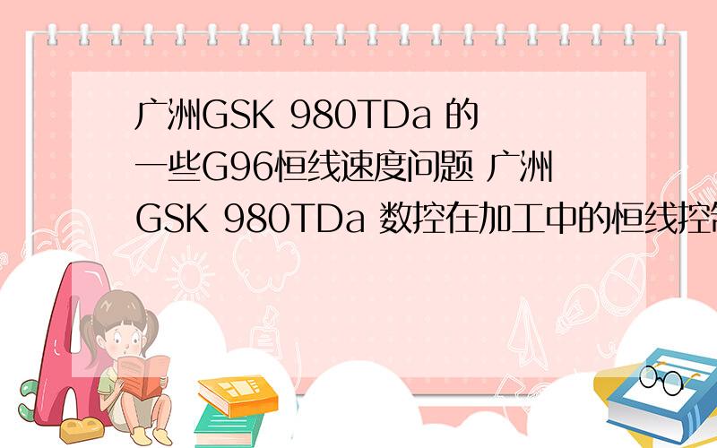 广洲GSK 980TDa 的一些G96恒线速度问题 广洲GSK 980TDa 数控在加工中的恒线控制G96使用的时候车端面时到中心就超快,用G50限速之后速度又不平均,比如说从工件长度100车到10,在100这里要的是S400的