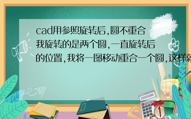 cad用参照旋转后,圆不重合我旋转的是两个圆,一直旋转后的位置,我将一图移动重合一个圆,这样就只需旋转然后让另一圆重合就行,但是用参照旋转后为什么圆一直都做不到重合,都有哪些原因,