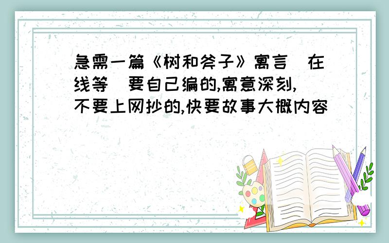 急需一篇《树和斧子》寓言（在线等）要自己编的,寓意深刻,不要上网抄的,快要故事大概内容