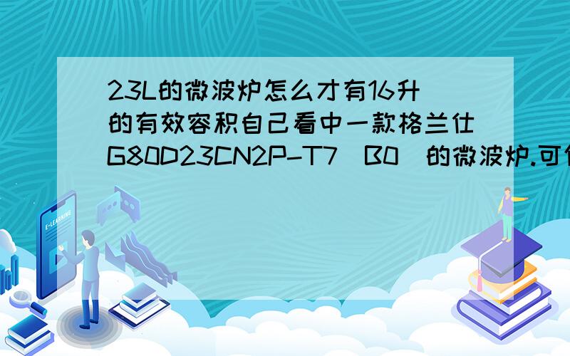 23L的微波炉怎么才有16升的有效容积自己看中一款格兰仕G80D23CN2P-T7(B0)的微波炉.可仔细一看,这款型号的微波炉是指明有23L的容积,可是又来个有效容积才16升.这是怎么个意思?23L的微波炉容量