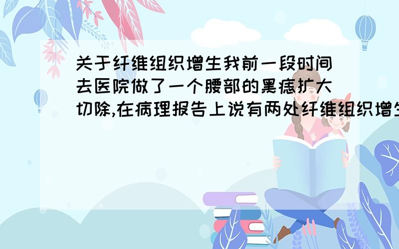 关于纤维组织增生我前一段时间去医院做了一个腰部的黑痣扩大切除,在病理报告上说有两处纤维组织增生,问医生说是没事,但自己还是很害怕.想知道这种纤维组织增生是病吗,以后会不会发