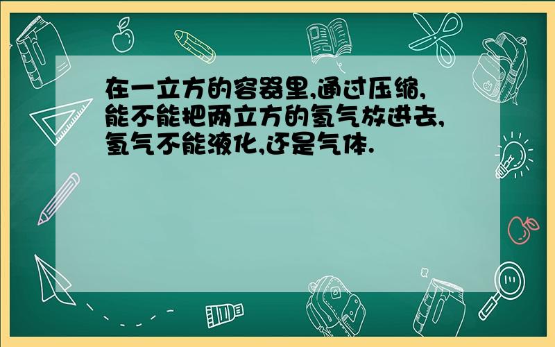 在一立方的容器里,通过压缩,能不能把两立方的氢气放进去,氢气不能液化,还是气体.