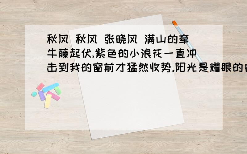 秋风 秋风 张晓风 满山的牵牛藤起伏,紫色的小浪花一直冲击到我的窗前才猛然收势.阳光是耀眼的白,像锡,像许多发光的金属.是哪个聪明的古人想起来以木象春而以金象秋的?我们喜欢木的青