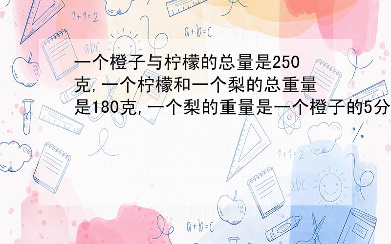 一个橙子与柠檬的总量是250克,一个柠檬和一个梨的总重量是180克,一个梨的重量是一个橙子的5分之3球柠檬重量