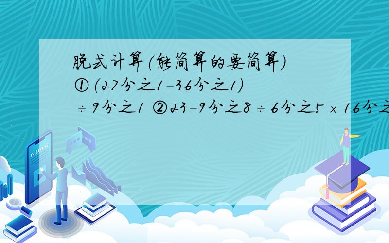 脱式计算（能简算的要简算） ①（27分之1-36分之1）÷9分之1 ②23-9分之8÷6分之5×16分之3