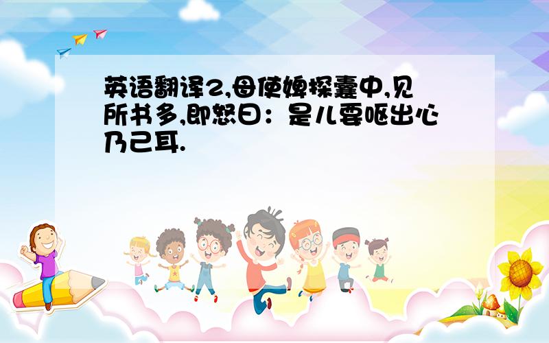 英语翻译2,母使婢探囊中,见所书多,即怒曰：是儿要呕出心乃己耳.