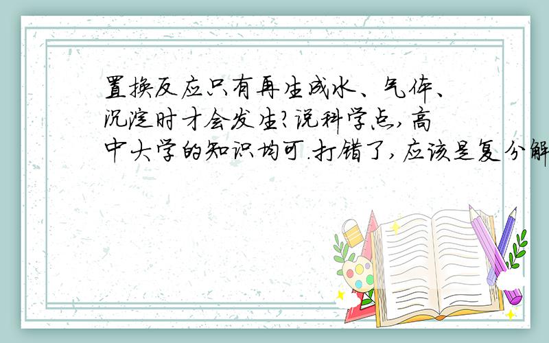 置换反应只有再生成水、气体、沉淀时才会发生?说科学点,高中大学的知识均可.打错了,应该是复分解反映