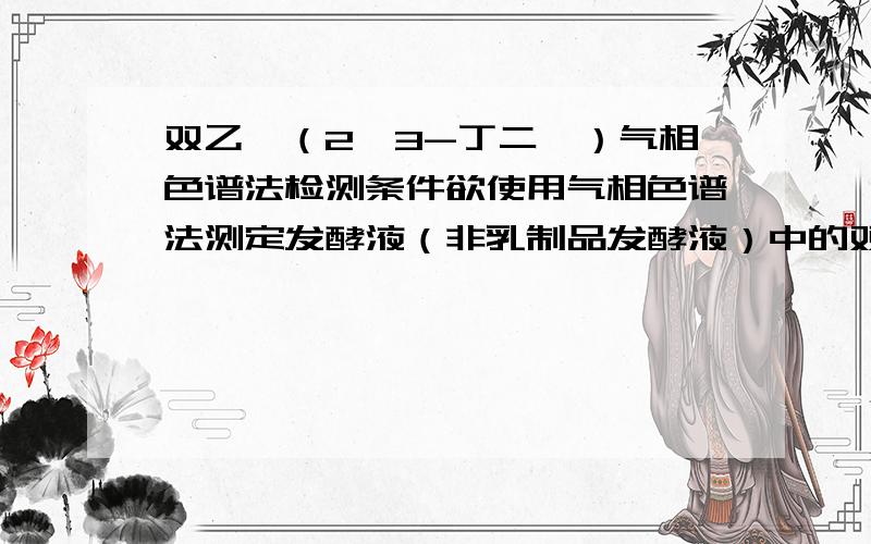 双乙酰（2,3-丁二酮）气相色谱法检测条件欲使用气相色谱法测定发酵液（非乳制品发酵液）中的双乙酰含量,求 检测的条件,包括：检测器,毛细管色谱柱类型,载气选择、流速,进样口温度、柱