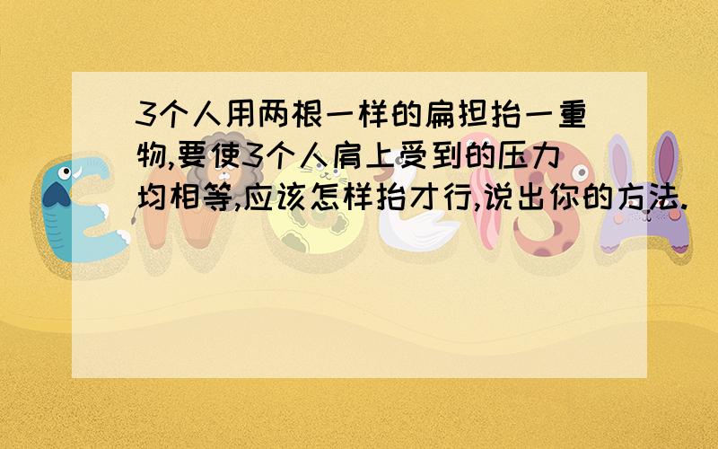 3个人用两根一样的扁担抬一重物,要使3个人肩上受到的压力均相等,应该怎样抬才行,说出你的方法.（扁担重力不计）