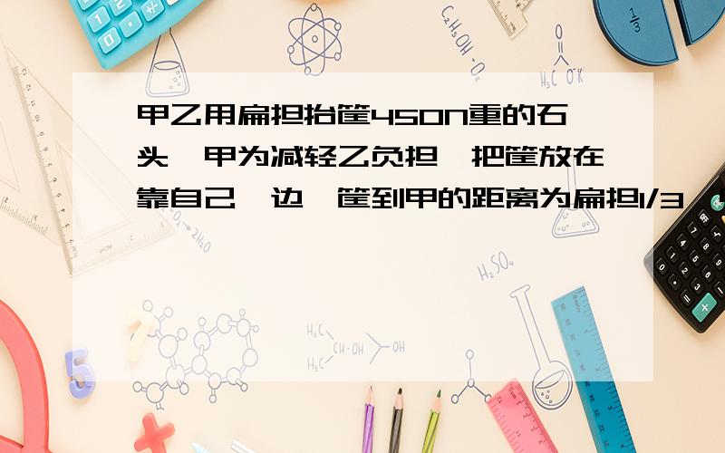 甲乙用扁担抬筐450N重的石头,甲为减轻乙负担,把筐放在靠自己一边,筐到甲的距离为扁担1/3,甲乙承担的力