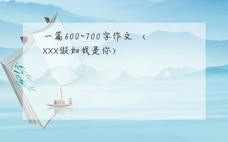 一篇600~700字作文 〈XXX假如我是你〉