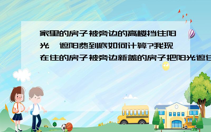 家里的房子被旁边的高楼挡住阳光,遮阳费到底如何计算?我现在住的房子被旁边新盖的房子把阳光遮住了,现在我们正在同那幢大楼的开发商索要遮阳费,但不知道该遮阳费是按什么算的（比如