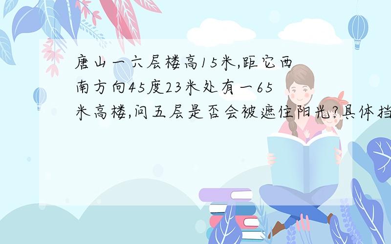 唐山一六层楼高15米,距它西南方向45度23米处有一65米高楼,问五层是否会被遮住阳光?具体挡光时间?