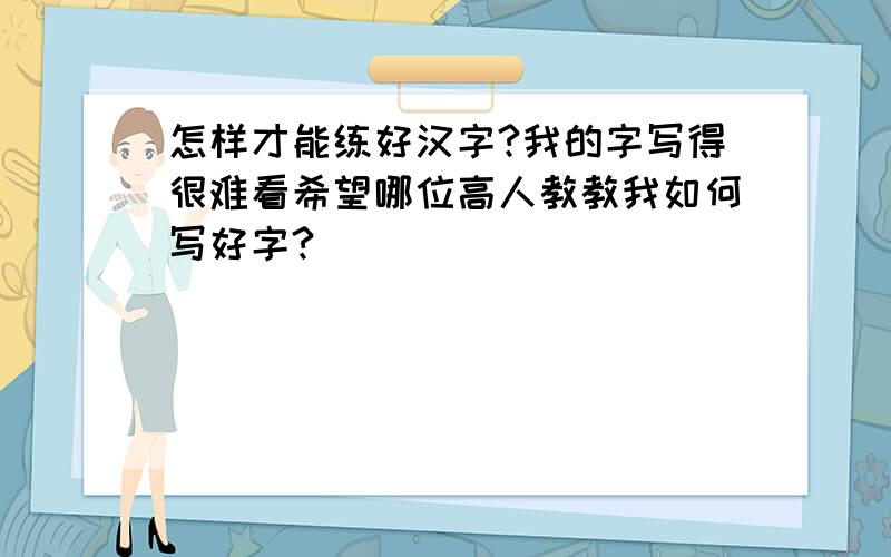 怎样才能练好汉字?我的字写得很难看希望哪位高人教教我如何写好字?