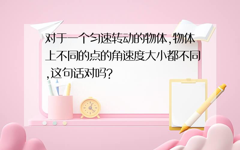 对于一个匀速转动的物体,物体上不同的点的角速度大小都不同,这句话对吗?