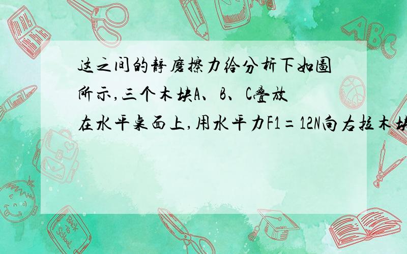 这之间的静磨擦力给分析下如图所示,三个木块A、B、C叠放在水平桌面上,用水平力F1=12N向右拉木块B,同时用水平力F2=8N向左拉木块C,结果三个木块都不动,试求各个木块所受的静磨擦力.ABC三个木