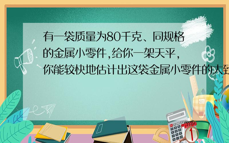 有一袋质量为80千克、同规格的金属小零件,给你一架天平,你能较快地估计出这袋金属小零件的大致个数吗?