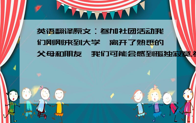 英语翻译原文：参加社团活动我们刚刚来到大学,离开了熟悉的父母和朋友,我们可能会感到孤独寂寞.参加社团活动能够帮助我们结交新的朋友,冲淡这种思乡之情,消除孤独感；同时,参加社团