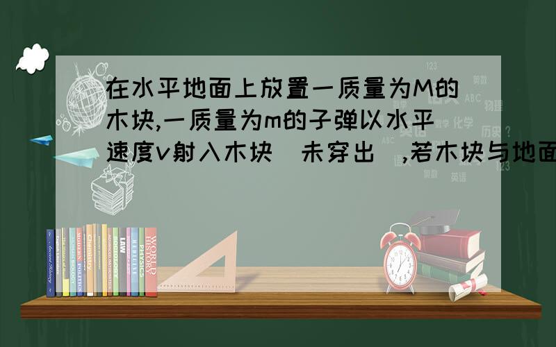 在水平地面上放置一质量为M的木块,一质量为m的子弹以水平速度v射入木块(未穿出),若木块与地面的动摩擦因数为u,求子弹射入后,木块在地面上前进的距离.分析下每个阶段系统怎么受力的,