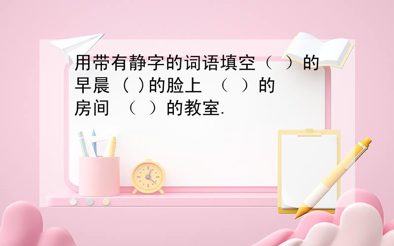 用带有静字的词语填空（ ）的早晨 ( )的脸上 （ ）的房间 （ ）的教室.