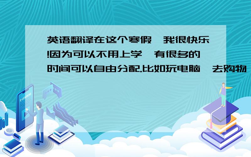 英语翻译在这个寒假,我很快乐!因为可以不用上学,有很多的时间可以自由分配.比如玩电脑、去购物、看电视.在新年,我和我的家人走亲访友,拜访了我的爷爷、奶奶、叔叔、阿姨,他们给了我